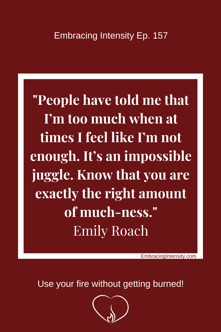 People have told me that I’m too much when at times I feel like I’m not enough. It’s an impossible juggle. Know that you are exactly the right amount of much-ness. ~ Emily Roach