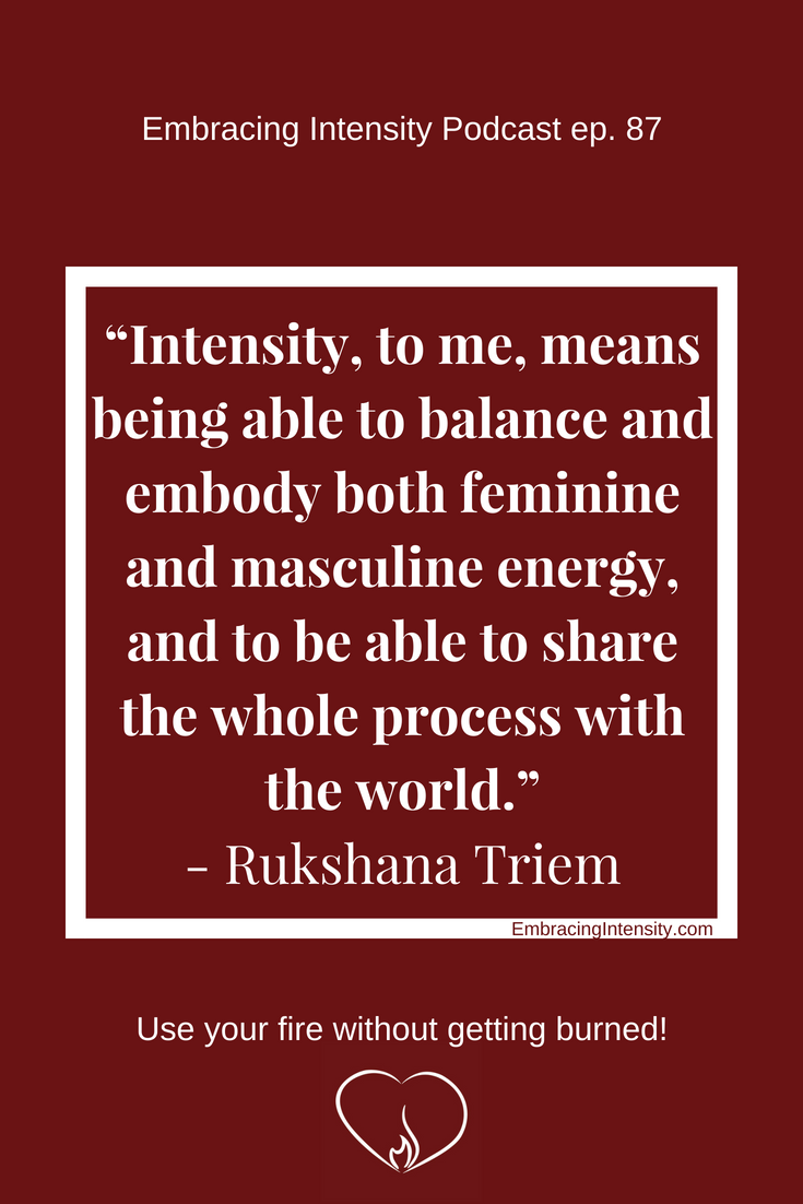 "Intensity, to me, means being able to balance and embody both feminine and masculine energy, and to be able to share the whole process with the world." ~ Rukshana Triem on Embracing Intensity Podcast