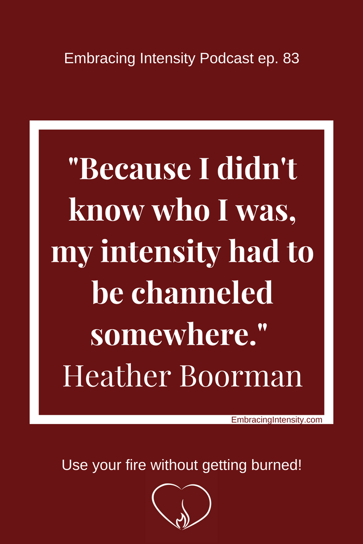 Because I didn't know who I was, my intensity had to be channeled somewhere. ~ ~ Heather Boorman on Embracing Intensity Podcast Ep. 83