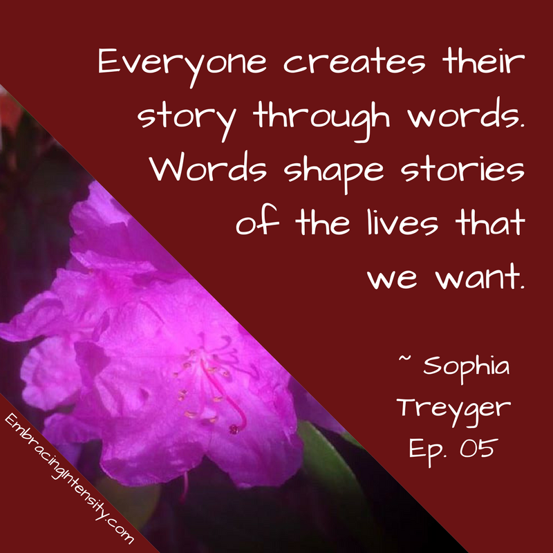 Everyone creates their story through words. Words shape stories of the lives that we want. ~ Embracing Intensity Podcast ep. 05: The Intersection of Intensity and Intimacy with Sophia Treyger